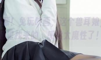 高清资源！兔玩映画，这个兽耳娘，是从哪里找来的，感觉太魔性了！